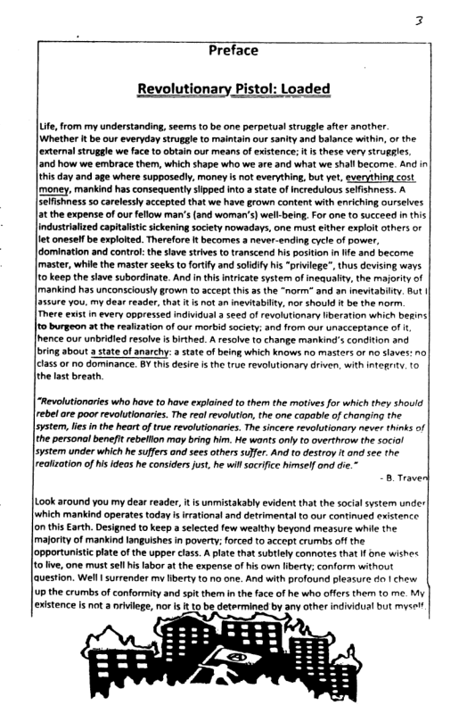 Preface Revolutionary Pistol: Loaded Lte, from my understanding, seems to be one perpetual struggle after another. [Whether t be our everyday strugale to maintain our sanity and balance within, or the |external struggle we face to obtain our means of existence: it i these very struggles. [and how we embrace them, which shape who we are and what we shall become. And in this day and age where supposedly, money is not everything, but yet, everything cost [money, mankind has consequently slipped into a state of ncredulous selfishness. A seffshness 5o carelessly accepted that we have grown content with enriching ourselves at the expense of our fellow man’s (and woman’s) well-being, For one to succeed in this industrialized capitaisti sickening society nowadays, one must either exploit others or et oneself be exploited. Therefore ft becomes a never-ending cycle of power, | domination and control: the slave strives to transcend his position i ffe and become. [master, while the master seeks to fortify and soldiy his “priviege”, thus devising ways to keep the slave subordinate. Andin this Intricate system of inequaity, the majority of [mankind has unconsciously grown to accept ths as the “norm” and an inevitabilty. But | 55ure you. my dear reader, that it i not an inevitabily, nor should it be the norm. Mhere exist in every oppressed individual a seed of revolutionary liberation which begins| Jto burgeon at the realization of our morbid saciety; and from our unacceptance of i, [hence our unbridied resolve is birthed. A resalve to change mankind’s condition and bring about a tate of anarchy: a state of being which knows no masters or no slaves: nol class o no dominance. BY this desire i the true revolutionary driven, with integriy. to the last breath “Revolutionaries who have to have explained to ther the motives for which they should rebe are poor revolutionaries. The reol revolution, the one capable of changing the lsystem, s inthe heart o true revolutionaries. The sincere revolutionary never thinks of the personal beneft rebelllon may bring him. e wonts only to overthrow the social [svstem under which he suffers and sees others sulfer. And to destroy it ond see the reatizotion of isideas he considers just, he wil socrifice himself ond die.” B Traver Lok around you my dear reader, it s unmistakably evident that the social system under | which manikind operates today i irational and detrimental to our continued existence. Jon this Earth. Designed to keep a selected few wealthy beyond measure while the Imafority of mankind languishes in poverty; forced to accept crumbs off the Jopportunistic plate of the upper class. A plate that subiely connotes that I bne wishes /to v, one must sel islabor at the expense of his own iberty; conform without |auestion. Well | surrender my Iiberty to no one. And with profound pleasure do | chew up the crumbs of conformity and spit them in the face of he who offers them to me. My existence is not a nriviege, nor s It to be determined by any other individual but mysel”